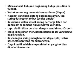 • Malas adalah kuburan bagi orang hidup (nasution m
yunan).
• Watak seseorang menentukan nasibnya (Nepos)
• Nasehat yang baik datang dari pengalaman, tapi
sering datang terlambat (ecolas amelot)
• Kesadaran walau sesaat sering berharga lebih dari
pengalam sepanjang hidup (Olever Wendel).
• Lapu aladin tidak bersinar dengan sendirinya. (Osborn
• Masa kemiskinan merupakan bahan bakar yang bagus
bagi khayalan.
• Kesenangan sering menghambat daya cipta, justru
kesengsaraan yang mendorongnya.
• Daya kreatif adalah anugerah tuhan yang tak bisa
dipahami manusia.

 