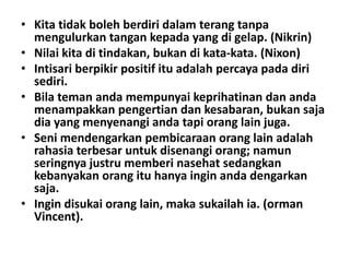 • Kita tidak boleh berdiri dalam terang tanpa
mengulurkan tangan kepada yang di gelap. (Nikrin)
• Nilai kita di tindakan, bukan di kata-kata. (Nixon)
• Intisari berpikir positif itu adalah percaya pada diri
sediri.
• Bila teman anda mempunyai keprihatinan dan anda
menampakkan pengertian dan kesabaran, bukan saja
dia yang menyenangi anda tapi orang lain juga.
• Seni mendengarkan pembicaraan orang lain adalah
rahasia terbesar untuk disenangi orang; namun
seringnya justru memberi nasehat sedangkan
kebanyakan orang itu hanya ingin anda dengarkan
saja.
• Ingin disukai orang lain, maka sukailah ia. (orman
Vincent).

 