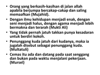 • Orang yang berkasih-kasihan di jalan allah
apabila berjumpa bercakap-cakap dan saling
memaafkan (Mujahid).
• Dengan ilmu kehidupan menjadi enak, dengan
seni menjadi halus, dengan agama menjadi lebih
bermakna dan terarah (Mukti Ali)
• Yang tidak pernah jatuh takkan punya kesadaran
untuk berdiri kokoh.
• Penunggang kuda jatuh dari kudanya, maka ia
jugalah disebut sebagai penunggang kuda.
(Multatuli)
• Cemas itu ada dan datang pada saat senggang
dan bukan pada waktu menjalani pekerjaan.
(Mursel)

 