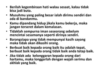 • Berilah kegembiraan hati walau sesaat, kalau tidak
bisa jadi buta.
• Musuhmu yang paling besar ialah dirimu sendiri dan
ada di bandanmu.
• Kamu dipandang hidup jikala kamu bekerja, maka
jangan terseret dalam kemalasan.
• Tidaklah sempurna iman seseorang sebelum
mencintai sesamanya seperti dirinya sendiri.
• Barangsiapa yang tidak mempunyai kasih sayang
maka tidak akan dikasihi orang.
• Berbuat baik kepada orang baik itu adalah tepat,
berbuat baik kepada orang tidak baik anda tetap baik.
• Jika tidak ada kelonggaran kepada orang dari
hartamu, maka longgarlah dengan wajah serimu dan
akhlak yang baik.

 