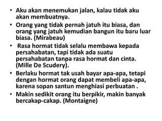 • Aku akan menemukan jalan, kalau tidak aku
akan membuatnya.
• Orang yang tidak pernah jatuh itu biasa, dan
orang yang jatuh kemudian bangun itu baru luar
biasa. (Mirabeau)
• Rasa hormat tidak selalu membawa kepada
persahabatan, tapi tidak ada suatu
persahabatan tanpa rasa hormat dan cinta.
(Mille De Scudery).
• Berlaku hormat tak usah bayar apa-apa, tetapi
dengan hormat orang dapat membeli apa-apa,
karena sopan santun menghiasi perbuatan .
• Makin sedikit orang itu berpikir, makin banyak
bercakap-cakap. (Montaigne)

 