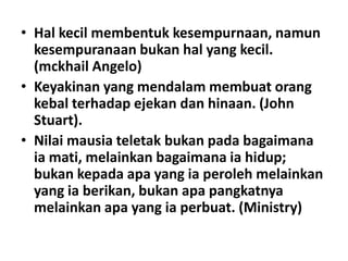 • Hal kecil membentuk kesempurnaan, namun
kesempuranaan bukan hal yang kecil.
(mckhail Angelo)
• Keyakinan yang mendalam membuat orang
kebal terhadap ejekan dan hinaan. (John
Stuart).
• Nilai mausia teletak bukan pada bagaimana
ia mati, melainkan bagaimana ia hidup;
bukan kepada apa yang ia peroleh melainkan
yang ia berikan, bukan apa pangkatnya
melainkan apa yang ia perbuat. (Ministry)

 