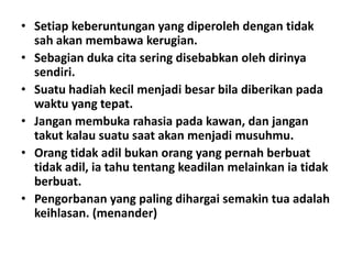 • Setiap keberuntungan yang diperoleh dengan tidak
sah akan membawa kerugian.
• Sebagian duka cita sering disebabkan oleh dirinya
sendiri.
• Suatu hadiah kecil menjadi besar bila diberikan pada
waktu yang tepat.
• Jangan membuka rahasia pada kawan, dan jangan
takut kalau suatu saat akan menjadi musuhmu.
• Orang tidak adil bukan orang yang pernah berbuat
tidak adil, ia tahu tentang keadilan melainkan ia tidak
berbuat.
• Pengorbanan yang paling dihargai semakin tua adalah
keihlasan. (menander)

 