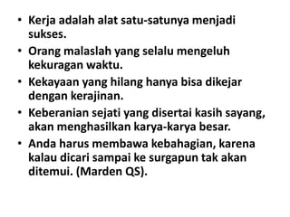 • Kerja adalah alat satu-satunya menjadi
sukses.
• Orang malaslah yang selalu mengeluh
kekuragan waktu.
• Kekayaan yang hilang hanya bisa dikejar
dengan kerajinan.
• Keberanian sejati yang disertai kasih sayang,
akan menghasilkan karya-karya besar.
• Anda harus membawa kebahagian, karena
kalau dicari sampai ke surgapun tak akan
ditemui. (Marden QS).

 