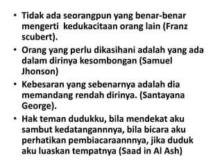 • Tidak ada seorangpun yang benar-benar
mengerti kedukacitaan orang lain (Franz
scubert).
• Orang yang perlu dikasihani adalah yang ada
dalam dirinya kesombongan (Samuel
Jhonson)
• Kebesaran yang sebenarnya adalah dia
memandang rendah dirinya. (Santayana
George).
• Hak teman dudukku, bila mendekat aku
sambut kedatangannnya, bila bicara aku
perhatikan pembiacaraannnya, jika duduk
aku luaskan tempatnya (Saad in Al Ash)

 