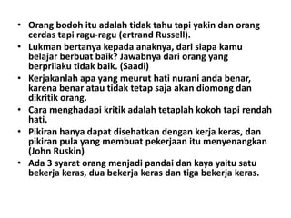 • Orang bodoh itu adalah tidak tahu tapi yakin dan orang
cerdas tapi ragu-ragu (ertrand Russell).
• Lukman bertanya kepada anaknya, dari siapa kamu
belajar berbuat baik? Jawabnya dari orang yang
berprilaku tidak baik. (Saadi)
• Kerjakanlah apa yang meurut hati nurani anda benar,
karena benar atau tidak tetap saja akan diomong dan
dikritik orang.
• Cara menghadapi kritik adalah tetaplah kokoh tapi rendah
hati.
• Pikiran hanya dapat disehatkan dengan kerja keras, dan
pikiran pula yang membuat pekerjaan itu menyenangkan
(John Ruskin)
• Ada 3 syarat orang menjadi pandai dan kaya yaitu satu
bekerja keras, dua bekerja keras dan tiga bekerja keras.

 