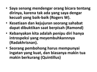 • Saya senang mendengar orang bicara tentang
dirinya, karena tak ada yang saya dengar
kecuali yang baik-baik (Rogers W).
• Kesetiaan dan kejujuran seorang sahabat
dapat dibuktikan saat berpisah (Ramond)
• Kebanyakan kita adalah penipu diri hanya
introspeksi yang meyembuhkannnya
(Radakhrisnan).
• Seorang pembohong harus mempunyai
ingatan yang kuat, dan biasanya makin tua
makin berkurang (Quintillus)

 