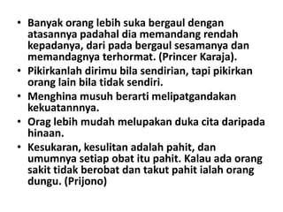 • Banyak orang lebih suka bergaul dengan
atasannya padahal dia memandang rendah
kepadanya, dari pada bergaul sesamanya dan
memandagnya terhormat. (Princer Karaja).
• Pikirkanlah dirimu bila sendirian, tapi pikirkan
orang lain bila tidak sendiri.
• Menghina musuh berarti melipatgandakan
kekuatannnya.
• Orag lebih mudah melupakan duka cita daripada
hinaan.
• Kesukaran, kesulitan adalah pahit, dan
umumnya setiap obat itu pahit. Kalau ada orang
sakit tidak berobat dan takut pahit ialah orang
dungu. (Prijono)

 