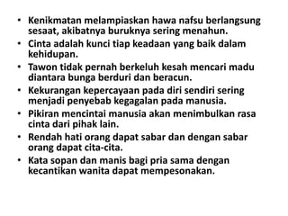 • Kenikmatan melampiaskan hawa nafsu berlangsung
sesaat, akibatnya buruknya sering menahun.
• Cinta adalah kunci tiap keadaan yang baik dalam
kehidupan.
• Tawon tidak pernah berkeluh kesah mencari madu
diantara bunga berduri dan beracun.
• Kekurangan kepercayaan pada diri sendiri sering
menjadi penyebab kegagalan pada manusia.
• Pikiran mencintai manusia akan menimbulkan rasa
cinta dari pihak lain.
• Rendah hati orang dapat sabar dan dengan sabar
orang dapat cita-cita.
• Kata sopan dan manis bagi pria sama dengan
kecantikan wanita dapat mempesonakan.

 