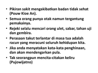 • Pikiran sakit mengakibatkan badan tidak sehat
(Pouw Kioe An).
• Semua orang punya otak namun tergantung
pemakainya.
• Rejeki selalu mencari orang ulet, sabar, tahan uji
dan gembira.
• Perasaan takut terlantar di masa tua adalah
racun yang meracuni seluruh kehidupan kita.
• Jika anda menyatakan kata-kata penghinaan,
dan akan mendengarkan pula.
• Tak seorangpun mencita-citakan keliru
(Pujowijatno)

 