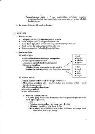 . Penggolongan kata = Proses menjeniskan perkataan mengikut
keserupaan bentuk atau fungsi, iaitu kata nama, kata kerja, kata adjektif,
dan kata tugas.
z. Perkataan dibentuk oleh morfem dan kata.
C. MORFEM
1. Konsep morfem
= Unit yang terkecil yang mempnnyai makna
. Boleh menjadi unsur dalam pembentukan kata
r Tidak dapat dipisahkan kepada unityang lebih kecil yang bermakna
r Boleh terbina daripada satu atau lebih suku kata
o Sesetengah mor{em (bebas) boleh menjadi kata.
z. Jenis morfem
,/
,/
dalam ayat)

a) Morfem bebas
o Boleh berdiri sendiri sebagai kata penuh
r Boleh digunakan bersendirian
r Jumlahnyabanyak dan boleh bertambah
o Mempunyai makna:
o Makna Ieksis (makna morfem itu sendiri)
. Makna struktur (makna yang digunakan
t laut
. cqntik
o sekolah
o terjun
o dari
o untuk
. utah
t telah
o sangat
b) Mor-fem terikat:
. fidakboleh berdiri sendiri sebagai kata dasar
. Mtimerlukan morfem lain - morfem bebas atau morfem terikat - untuk
membentuk perkataaan
. Mendukung makna kenahuan.
r Jumlahnyaterhad
o Jenis morfem terikat:
i) Morfem terikat satuan:
= Morfem yang utuh dalam bentuknya dan bahagian-bahagiannya tidak
boleh dipisah-pisahkan.
o Jenis:
r Awalan: antaranya ber-, ter-, me-, ke-, di-, dsb.
. Akhiran: contohnya -an, -kan, -i, dsb.
r Kata akar: bukan imbuhan dan bukan perkataan, antaranya mudi,
ngala, tausa, tani, tapa, juang
 