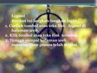 •   Logout
    Berikut ini langkah-langkah login :
1. Carilah tombol atau teks link logout di
    halaman web.
2. Klik tombol atau teks link tersebut.
3. Tunggu sampai halaman web
    menampilkan proses telah selesai.
 