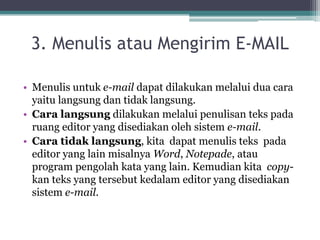3. Menulis atau Mengirim E-MAIL

• Menulis untuk e-mail dapat dilakukan melalui dua cara
  yaitu langsung dan tidak langsung.
• Cara langsung dilakukan melalui penulisan teks pada
  ruang editor yang disediakan oleh sistem e-mail.
• Cara tidak langsung, kita dapat menulis teks pada
  editor yang lain misalnya Word, Notepade, atau
  program pengolah kata yang lain. Kemudian kita copy-
  kan teks yang tersebut kedalam editor yang disediakan
  sistem e-mail.
 