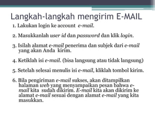 Langkah-langkah mengirim E-MAIL
1. Lakukan login ke account e-mail.
2. Masukkanlah user id dan password dan klik login.
3. Isilah alamat e-mail penerima dan subjek dari e-mail
   yang akan Anda kirim.
4. Ketiklah isi e-mail. (bisa langsung atau tidak langsung)
5. Setelah selesai menulis isi e-mail, kliklah tombol kirim.
6. Bila pengiriman e-mail sukses, akan ditampilkan
   halaman web yang menyampaikan pesan bahwa e-
   mail kita sudah dikirim. E-mail kita akan dikirim ke
   alamat e-mail sesuai dengan alamat e-mail yang kita
   masukkan.
 