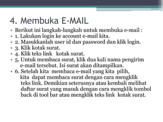 4. Membuka E-MAIL
• Berikut ini langkah-langkah untuk membuka e-mail :
• 1. Lakukan login ke account e-mail kita.
• 2. Masukkanlah user id dan password dan klik login.
• 3. Klik kotak surat.
• 4. Klik teks link kotak surat.
• 5. Untuk membaca surat, klik dua kali nama pengirim
     e-mail tersebut. Isi surat akan ditampilkan.
• 6. Setelah kita membaca e-mail yang kita pilih,
     kita dapat membaca surat dengan cara mengklik
     teks link. Demikian seterusnya atau kembali melihat
     daftar surat yang masuk dengan cara mengklik tombol
     back di tool bar atau mengklik teks link kotak surat.
 
