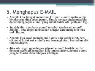 5. Menghapus E-MAIL
• Apabila kita banyak menerima kiriman e-mail, suatu ketika
  kotak surat kitaa akan penuh. Untuk mengosongkannya kita
  dapat menghapus e-mail yang sudah tidak kita perlukan lagi.
• Setelah kita membaca e-mail tersebut (pada saat e-mail
  dibuka), kita dapat melakukan dengan cara meng klik teks
  link Hapus.
• Apabila kita akan menghapus e-mail dari kotak surat, beri
  cek list di kotak cek e-mail yang bersangkutan, kemudian klik
  tombol delete.
• Jika kita ingin menghapus seluruh e-mail, berilah cek list
  dengan select all kemudian klik tombol delete. Semua e-mail
  yang tertandai akan dihapus sekaligus.
 