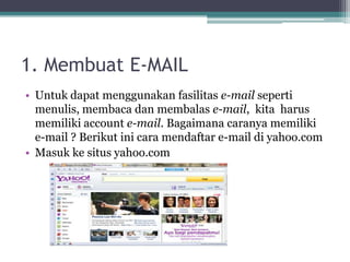 1. Membuat E-MAIL
• Untuk dapat menggunakan fasilitas e-mail seperti
  menulis, membaca dan membalas e-mail, kita harus
  memiliki account e-mail. Bagaimana caranya memiliki
  e-mail ? Berikut ini cara mendaftar e-mail di yahoo.com
• Masuk ke situs yahoo.com
 