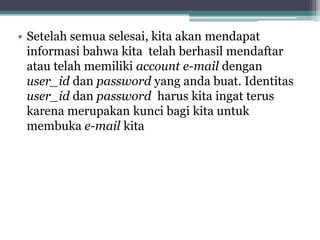 • Setelah semua selesai, kita akan mendapat
  informasi bahwa kita telah berhasil mendaftar
  atau telah memiliki account e-mail dengan
  user_id dan password yang anda buat. Identitas
  user_id dan password harus kita ingat terus
  karena merupakan kunci bagi kita untuk
  membuka e-mail kita
 