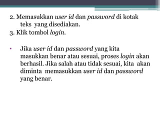 2. Memasukkan user id dan password di kotak
    teks yang disediakan.
3. Klik tombol login.

•   Jika user id dan password yang kita
    masukkan benar atau sesuai, proses login akan
    berhasil. Jika salah atau tidak sesuai, kita akan
    diminta memasukkan user id dan password
    yang benar.
 