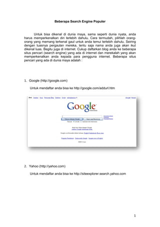 Beberapa Search Engine Populer


       Untuk bisa dikenal di dunia maya, sama seperti dunia nyata, anda
harus memperkenalkan diri terlebih dahulu. Cara termudah, pilihlah orang-
orang yang memang terkenal gaul untuk anda temui terlebih dahulu. Seiring
dengan luasnya pergaulan mereka, tentu saja nama anda juga akan ikut
dikenal luas. Begitu juga di internet. Cukup daftarkan blog anda ke beberapa
situs pencari (search engine) yang ada di internet dan merekalah yang akan
memperkenalkan anda kepada para pengguna internet. Beberapa situs
pencari yang ada di dunia maya adalah :




1. Google (http://google.com)

   Untuk mendaftar anda bisa ke http://google.com/addurl.htm




2. Yahoo (http://yahoo.com)

   Untuk mendaftar anda bisa ke http://siteexplorer.search.yahoo.com




                                                                          1
 