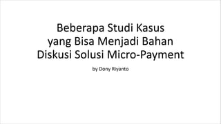 Beberapa Studi Kasus
yang Bisa Menjadi Bahan
Diskusi Solusi Micro-Payment
by Dony Riyanto
 