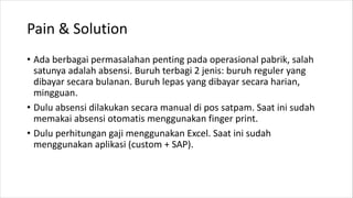 Pain & Solution
• Ada berbagai permasalahan penting pada operasional pabrik, salah
satunya adalah absensi. Buruh terbagi 2 jenis: buruh reguler yang
dibayar secara bulanan. Buruh lepas yang dibayar secara harian,
mingguan.
• Dulu absensi dilakukan secara manual di pos satpam. Saat ini sudah
memakai absensi otomatis menggunakan finger print.
• Dulu perhitungan gaji menggunakan Excel. Saat ini sudah
menggunakan aplikasi (custom + SAP).
 