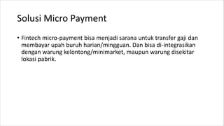 Solusi Micro Payment
• Fintech micro-payment bisa menjadi sarana untuk transfer gaji dan
membayar upah buruh harian/mingguan. Dan bisa di-integrasikan
dengan warung kelontong/minimarket, maupun warung disekitar
lokasi pabrik.
 