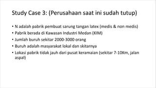 Study Case 3: (Perusahaan saat ini sudah tutup)
• N adalah pabrik pembuat sarung tangan latex (medis & non medis)
• Pabrik berada di Kawasan Industri Medan (KIM)
• Jumlah buruh sekitar 2000-3000 orang
• Buruh adalah masyarakat lokal dan skitarnya
• Lokasi pabrik tidak jauh dari pusat keramaian (sekitar 7-10Km, jalan
aspal)
 