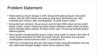 Problem Statement
• Pabrik bekerja 24 jam dengan 3 shift. Setiap shift pekerja dapat 1 kali jatah
makan. Kecuali shift malam dan pekerja yang lebur (tambahan jam, dan
melewati jam makan), akan mendapatkan 2x jatah kupon makan.
• Setiap bell jam istirahat, ribuan buruh antri di loket HRD untuk cek dan ambil
kupon makan. Kupon makan kemudian dalam dibelikan paket makan di lokasi
kantin (berada dalam pabrik). Di lokasi kantin ada 7-8 warung berbeda (bukan
dikelola pabrik)
• Warung akan mengumpulkan kupon makan yang sudah di redeem dan akan di
rekap untuk disetorkan ke HRD sore/esok harinya. Kemudian warung akan
mendapatkan reimbursement skitar 1-2 setelah hari H.
• HRD harus menghitung satu per satu kupon makan yang dikumpulkan warung
dan rekonsiliasi dengan budget makan harian (absensi dsb)
 