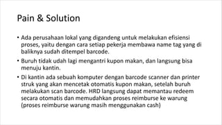 Pain & Solution
• Ada perusahaan lokal yang digandeng untuk melakukan efisiensi
proses, yaitu dengan cara setiap pekerja membawa name tag yang di
baliknya sudah ditempel barcode.
• Buruh tidak udah lagi mengantri kupon makan, dan langsung bisa
menuju kantin.
• Di kantin ada sebuah komputer dengan barcode scanner dan printer
struk yang akan mencetak otomatis kupon makan, setelah buruh
melakukan scan barcode. HRD langsung dapat memantau redeem
secara otomatis dan memudahkan proses reimburse ke warung
(proses reimburse warung masih menggunakan cash)
 