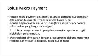 Solusi Micro Payment
• Fintech micro payment bisa menjadi sarana distribusi kupon makan
dalam bentuh uang elektronik, sehingga buruh dapat
membelanjakannya sesuai kebutuhan (tidak harus dalam nominal
paket makan yang harganya seragam)
• Buruh bisa mengatur sendiri pengeluaran makannya dan mungkin
melakukan penghematan.
• Warung dapat dimudahan dengan proses proses disbursement yang
realtime dan mudah (tidak perlu rekap kupon fisik)
 