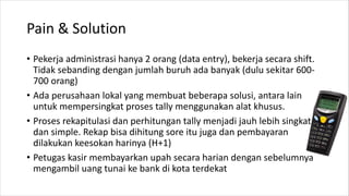 Pain & Solution
• Pekerja administrasi hanya 2 orang (data entry), bekerja secara shift.
Tidak sebanding dengan jumlah buruh ada banyak (dulu sekitar 600-
700 orang)
• Ada perusahaan lokal yang membuat beberapa solusi, antara lain
untuk mempersingkat proses tally menggunakan alat khusus.
• Proses rekapitulasi dan perhitungan tally menjadi jauh lebih singkat
dan simple. Rekap bisa dihitung sore itu juga dan pembayaran
dilakukan keesokan harinya (H+1)
• Petugas kasir membayarkan upah secara harian dengan sebelumnya
mengambil uang tunai ke bank di kota terdekat
 