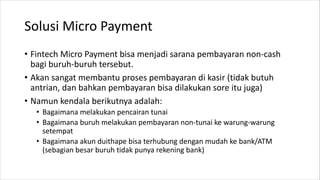 Solusi Micro Payment
• Fintech Micro Payment bisa menjadi sarana pembayaran non-cash
bagi buruh-buruh tersebut.
• Akan sangat membantu proses pembayaran di kasir (tidak butuh
antrian, dan bahkan pembayaran bisa dilakukan sore itu juga)
• Namun kendala berikutnya adalah:
• Bagaimana melakukan pencairan tunai
• Bagaimana buruh melakukan pembayaran non-tunai ke warung-warung
setempat
• Bagaimana akun duithape bisa terhubung dengan mudah ke bank/ATM
(sebagian besar buruh tidak punya rekening bank)
 