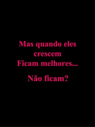 Mas quando eles crescem Ficam melhores... Não ficam? 