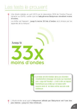 Les tests le prouvent
Une étude réalisée en avril 2013 par le laboratoire CEM de l’Institut Pascal,
rattaché au CNRS, certifie que les babyphones Babymoov émettent moins
d’ondes.
Le chiffre est frappant : jusqu’à moins 33 fois d’ondes sont émises par les
appareils de la marque !
L’étude révèle aussi que la fréquence utilisée par Babymoov est l’une des
plus faibles : jusqu’à 2 fois inférieure.
11
Àsavoir
• Les tests ont été réalisés dans une chambre
réverbérante à brassage de mode, qui reproduit
une « cage de Faraday », c’est-à-dire un espace
hermétique aux ondes qui ne laisse sortir
aucune onde et ne laisse entrer aucune onde
extérieure.
 