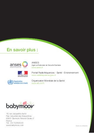 16, rue Jacqueline Auriol
Parc Industriel des Gravanches
63051 Clermont-Ferrand Cedex 2
France
Tél. : 04.73.28.60.00
www.babymoov.com
En savoir plus :
ANSES
Agence Nationale de Sécurité Sanitaire
www.anses.fr
Portail Radiofréquences - Santé - Environnement
www.radiofréquences.gouv.fr
Organisation Mondiale de la Santé
www.who.int/fr
Visuels non contractuels
 