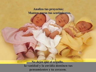 Analiza tus proyectos;Analiza tus proyectos;
Manten puros tus sentimientos.Manten puros tus sentimientos.
No dejes que el orgullo,No dejes que el orgullo,
la vanidad y la envidia dominen tusla vanidad y la envidia dominen tus
pensamientos y tu corazon.pensamientos y tu corazon.
 