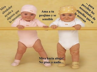 M
ira
M
ira
alrededor
alrededor
ayuda a
ayuda a
alguien que
alguien que
lo necesita
lo necesita
Ama a tuAma a tu
projimo y seprojimo y se
sensiblesensible
... para
... para
percibir las
percibir las
necesidades de
necesidades de
aquellos que se
aquellos que se
te acercan
te acercan
Mira hacia abajo!Mira hacia abajo!
No pises a nadie...No pises a nadie...
 