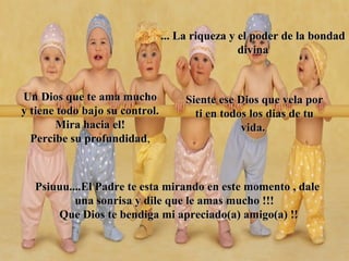 Un Dios que te ama muchoUn Dios que te ama mucho
y tiene todo bajo su control.y tiene todo bajo su control.
Mira hacia el!Mira hacia el!
Percibe su profundidadPercibe su profundidad,
... La riqueza y el poder de la bondad... La riqueza y el poder de la bondad
divinadivina
Siente ese Dios que vela porSiente ese Dios que vela por
ti en todos los dias de tuti en todos los dias de tu
vida.vida.
Psiuuu....El Padre te esta mirando en este momento , dalePsiuuu....El Padre te esta mirando en este momento , dale
una sonrisa y dile que le amas mucho !!!una sonrisa y dile que le amas mucho !!!
Que Dios te bendiga mi apreciado(a) amigo(a) !!Que Dios te bendiga mi apreciado(a) amigo(a) !!
 