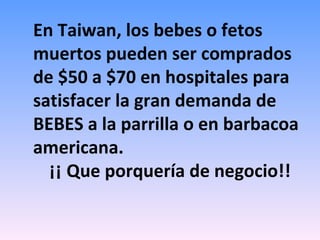En Taiwan, los bebes o fetos muertos pueden ser comprados de $50 a $70 en hospitales para satisfacer la gran demanda de BEBES a la parrilla o en barbacoa americana. ¡¡ Que porquería de negocio!! 