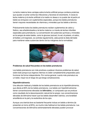 La leche materna tiene ventajas sobre la leche artificial porque contiene proteínas
que ayudan a luchar contra las infecciones y favorece el crecimiento. A veces la
leche materna (o la leche artificial si la madre no desea o no puede dar el pecho al
bebé) se enriquece con suplementos especiales, porque los bebés prematuros
tienen mayores necesidades de vitaminas y minerales que los bebés a término.
Prácticamente todos los bebés prematuros reciben suplementos de calcio y
fósforo, sea añadiéndoselos a la leche materna o a través de leches infantiles
especiales para prematuros. La concentración de sustancias químicas y minerales
en la sangre de estos bebés, como la glucosa (azúcar), la sal, el potasio, el calcio,
el fosfato y el magnesio, se controla regularmente, adecuando la dieta del bebé
para mantener estas sustancias dentro de los márgenes de la normalidad.
Problemas de salud frecuentes en los bebés prematuros
Los bebés prematuros son más proclives a padecer diversos problemas de salud,
sobre todo porque sus órganos internos no están completamente preparados para
funcionar de forma independiente. Por norma general, cuanto más prematuro es
un bebé, mayor es el riesgo de que tenga complicaciones.
Hiperbilirrubinemia
Una afección habitual y tratable de los bebés prematuros es la hiperbilirrubinemia,
que afecta al 80% de los bebés prematuros. Los bebés con hiperbilirrubinemia
tienen concentraciones elevadas de bilirrubina, un compuesto que se produce
como resultado de la descomposición natural de la sangre. Las concentraciones
elevadas de bilirrubina hacen que los bebés desarrollen ictericia, una tonalidad
amarillenta en la piel y la esclerótica de los ojos.
Aunque una ictericia leve es bastante frecuente incluso en bebés a término (la
presentan en torno al 60%), es mucho más habitual en los bebés prematuros. Las
concentraciones de bilirrubina extremadamente elevadas pueden provocar
 