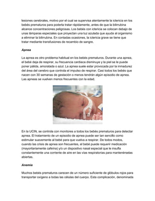 lesiones cerebrales, motivo por el cual se supervisa atentamente la ictericia en los
bebés prematuros para poderla tratar rápidamente, antes de que la bilirrubina
alcance concentraciones peligrosas. Los bebés con ictericia se colocan debajo de
unas lámparas especiales que proyectan una luz azulada que ayuda al organismo
a eliminar la bilirrubina. En contadas ocasiones, la ictericia grave se tiene que
tratar mediante transfusiones de recambio de sangre.
Apnea
La apnea es otro problema habitual en los bebés prematuros. Durante una apnea,
el bebé deja de respirar, su frecuencia cardiaca disminuye y la piel se le puede
poner pálida, amoratada o azul. La apnea suele estar provocada por la inmadurez
del área del cerebro que controla el impulso de respirar. Casi todos los bebés que
nacen con 30 semanas de gestación o menos tendrán algún episodio de apnea.
Las apneas se vuelven menos frecuentes con la edad.
En la UCIN, se controla con monitores a todos los bebés prematuros para detectar
apnea. El tratamiento de un episodio de apnea puede ser tan sencillo como
estimular suavemente al bebé para que vuelva a respirar. De todos modos,
cuando las crisis de apnea son frecuentes, el bebé puede requerir medicación
(mayoritariamente cafeína) y/o un dispositivo nasal especial que le insufla
constantemente una corriente de aire en las vías respiratorias para mantenérselas
abiertas.
Anemia
Muchos bebés prematuros carecen de un número suficiente de glóbulos rojos para
transportar oxígeno a todas las células del cuerpo. Esta complicación, denominada
 