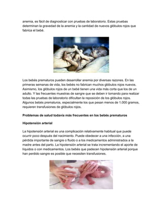 anemia, es fácil de diagnosticar con pruebas de laboratorio. Estas pruebas
determinan la gravedad de la anemia y la cantidad de nuevos glóbulos rojos que
fabrica el bebé.
Los bebés prematuros pueden desarrollar anemia por diversas razones. En las
primeras semanas de vida, los bebés no fabrican muchos glóbulos rojos nuevos.
Asimismo, los glóbulos rojos de un bebé tienen una vida más corta que los de un
adulto. Y las frecuentes muestras de sangre que se deben ir tomando para realizar
todas las pruebas de laboratorio dificultan la reposición de los glóbulos rojos.
Algunos bebés prematuros, especialmente los que pesan menos de 1.000 gramos,
requieren transfusiones de glóbulos rojos.
Problemas de salud todavía más frecuentes en los bebés prematuros
Hipotensión arterial
La hipotensión arterial es una complicación relativamente habitual que puede
ocurrir poco después del nacimiento. Puede obedecer a una infección, a una
pérdida importante de sangre o fluido o a los medicamentos administrados a la
madre antes del parto. La hipotensión arterial se trata incrementando el aporte de
líquidos o con medicamentos. Los bebés que padecen hipotensión arterial porque
han perdido sangre es posible que necesiten transfusiones.
 