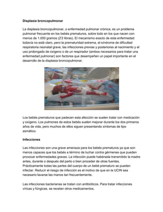 Displasia broncopulmonar
La displasia broncopulmonar, o enfermedad pulmonar crónica, es un problema
pulmonar frecuente en los bebés prematuros, sobre todo en los que nacen con
menos de 1.000 gramos (2'2 libras). El mecanismo exacto de esta enfermedad
todavía no está claro, pero la prematuridad extrema, el síndrome de dificultad
respiratoria neonatal grave, las infecciones previas y posteriores al nacimiento y el
uso prolongado de oxígeno o de un respirador (ambos necesarios para tratar una
enfermedad pulmonar) son factores que desempeñen un papel importante en el
desarrollo de la displasia broncopulmonar.
Los bebés prematuros que padecen esta afección se suelen tratar con medicación
y oxígeno. Los pulmones de estos bebés suelen mejorar durante los dos primeros
años de vida, pero muchos de ellos siguen presentando síntomas de tipo
asmático.
Infecciones
Las infecciones son una grave amenaza para los bebés prematuros ya que son
menos capaces que los bebés a término de luchar contra gérmenes que pueden
provocar enfermedades graves. La infección puede habérsela transmitido la madre
antes, durante o después del parto o bien proceder de otras fuentes.
Prácticamente todas las partes del cuerpo de un bebé prematuro se pueden
infectar. Reducir el riesgo de infección es el motivo de que en la UCIN sea
necesario lavarse las manos tan frecuentemente.
Las infecciones bacterianas se tratan con antibióticos. Para tratar infecciones
víricas y fúngicas, se recetan otros medicamentos.
 