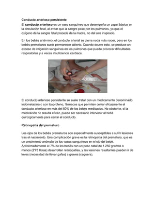 Conducto arterioso persistente
El conducto arterioso es un vaso sanguíneo que desempeña un papel básico en
la circulación fetal, al evitar que la sangre pase por los pulmones, ya que el
oxígeno de la sangre fetal procede de la madre, no del aire inspirado.
En los bebés a término, el conducto arterial se cierra nada más nacer, pero en los
bebés prematuros suele permanecer abierto. Cuando ocurre esto, se produce un
exceso de irrigación sanguínea en los pulmones que puede provocar dificultades
respiratorias y a veces insuficiencia cardiaca.
El conducto arterioso persistente se suele tratar con un medicamento denominado
indometacina o con ibuprofeno, fármacos que permiten cerrar eficazmente el
conducto arterioso en más del 80% de los bebés medicados. No obstante, si la
medicación no resulta eficaz, puede ser necesario intervenir al bebé
quirúrgicamente para cerrar el conducto.
Retinopatía del prematuro
Los ojos de los bebés prematuros son especialmente susceptibles a sufrir lesiones
tras el nacimiento. Una complicación grave es la retinopatía del prematuro, que es
un crecimiento anómalo de los vasos sanguíneos en el ojo del bebé.
Aproximadamente el 7% de los bebés con un peso natal de 1.250 gramos o
menos (2'75 libras) desarrollan retinopatías, y las lesiones resultantes pueden ir de
leves (necesidad de llevar gafas) a graves (ceguera).
 