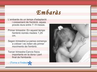 Embaràs L’embaràs és un temps d'adaptació i creixement de l'embrió, aques procés dura entre 7 i 9 mesos. Primer trimestre: En aquest temps l'embrió només medeix 1,25 cm.  Segon trimestre:La panxa comença a créixer i es noten els primer moviments de l'embrió. Tercer trimestre:Canvis físics importants en la dona i part final de l'embarás .  (Torna a l'índex) 