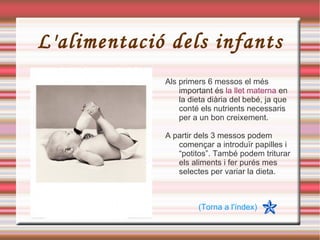 L'alimentació dels infants Als primers 6 messos el més important és  la llet materna  en la dieta diària del bebé, ja que conté els nutrients necessaris per a un bon creixement. A partir dels 3 messos podem començar a introduïr papilles i “potitos”. També podem triturar els aliments i fer purés mes selectes per variar la dieta. (Torna a l'índex) 