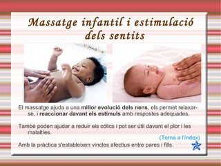 Massatge infantil i estimulació dels sentits El massatge ajuda a una  millor evolució dels nens , els permet relaxar-se, i  reaccionar davant els estímuls  amb respostes adequades. També poden ajudar a reduir els cólics i pot ser útil davant el plor i les malaltíes. Amb la pràctica s'estableixen vincles afectius entre pares i fills. (Torna a l'índex) 