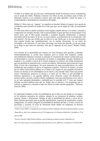Año 7, No.23, Ene – Mar. 2006 Opinión
El libro es un objeto más, que hay que ir distinguiendo desde los primeros meses, normalmente
con la ayuda del adulto. Podemos comenzar con libros de tela, de plástico para el baño, de
diferentes texturas o con estímulos sonoros; para más tarde aprender a pasar las hojas, e ir
comprendiendo y disfrutando los comentarios del adulto.
Definir el libro como un ‘’juguete’’ no significa en absoluto faltarte el respeto, sino sacarlo de
la biblioteca para lanzarlo en medio de la vida, para que sea un objeto de vida, un instrumento
de vida.
Un libro para niños se puede considerar como logrado cuando interesa a los niños y estimula y
compromete sus energías morales, toda su personalidad, al igual que hace un buen juguete. Esto
quiere decir, que el libro puede responder a cualquier pregunta fundamental, a cualquier
necesidad real de los niños, ha de ser, en cierta manera, un instrumento de su crecimiento. ¿De
que manera?, No hay que olvidar que un niño no es una flecha que va en una sola dirección,
sino muchas flechas que simultáneamente van en muchas direcciones. Es un centro de
actividades y de relaciones. Es una mano que juega, una mente que absorbe, un ojo que juzga,
no le llega un tipo único de estímulos, sino que le impactan de mil clases.5
( Rodari, Gianni,
2004)
Las ventanas de la oportunidad que tenemos los seres humanos para aprender a aprender
ininterrumpidamente se cierran muy temprano, pero es mucho más temprano, cuando
inexorablemente debemos comenzar a estimular el crecimiento de nuestro cerebro para que
la oportunidad se concrete en potenciales sin límites ni inequidades iniciales. Despertar el
lenguaje y los sentidos a través de la lectura temprana es construir una sólida herramienta
que nos permitirá la expresión oral y escrita sin titubeos. Herramienta transversal por la que
fluirá el resto del conocimiento. En estos momentos de tanta necesidad básica sin cubrir
también hay que ocuparse de prever el raquitismo cognitivo. Promover la lectura y el amor
por los libros como política pública no se limita a los slogans de una campaña nacional de
lectura, no alcanza ya con almohadones en un rincón y una cansada valija viajera que portan
manos voluntariosas, promover la lectura y el amor por los libros es una prioridad en
términos legislativos y de agendas públicas como elemento central del desarrollo de
nuestros niños y jóvenes- nuestros futuros ciudadanos, tiene que transformarse en un valor y
en un valor agregado demandado y defendido por la sociedad civil. Y tiene que integrar
distintas acciones públicas para que los fondos que se destinen a los programas que se
realicen se optimicen y alcancen a todos los chicos en todas nuestras geografías. 6
(Perrone,
Graciela, 2002)
Es importante brindarle al niño, la posibilidad de que el libro no sólo pueda ser un juguete
en los primeros momentos de contacto, además es un transmisor de palabras, sonidos,
texturas, formas e ilustraciones. Brindar al niño la posibilidad de ofrecer a través de los
libros distintos personajes para su posible identificación, expresión de sentimientos, sueños,
indagaciones, así mismo otorgarle la posibilidad de disfrutar del bien y el bien a través de
personajes y acciones. El éxito de interactuar desde edades tan tempranas en diversas
5
Rodari, Gianni (2004). La imaginación en la literatura infantil. Imaginaria. Revista de literatura infantil y juvenil
.Disponible en: http://www.imaginaria.com.ar/12/5/imaginacion en la literatura infantil.htm. Consultado el 07 de
abril de 2004
6
Perrone, Graciela. (2002).Políticas públicas para las bibliotecas infanto juveniles. Disponible en]:
http://www.bnm.me.gov.ar/s/esp_ped/desde_direccion/discurso_feria_2002.htm. Consultado el 21 abril de 2004
 