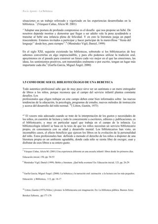 Rocío Aponte - La Bebeteca
situaciones es un trabajo reforzado y vigorizado en las experiencias desarrolladas en la
biblioteca. 7
(Vázquez Cañas, Alicia M. 2001)
‘’Adoptar una postura de profundo compromiso es el desafío que nos propone un bebé. De
nosotros depende mostrar y demostrar que llegar a ser adulto vale la pena ayudándole a
transitar al bebé una infancia plena de felicidad. Y en esto la literatura juega un papel
trascendente. Estamos invitados a participar y hacer participar de la maravillosa ‘’fiesta del
lenguaje’’ desde hoy, para siempre’’.8
(Menéndez Vigil, Daniel, 1999)
En el siglo XXI, seguirán existiendo las bibliotecas, sobretodo si los bibliotecarios de hoy
sabemos convertirlas en algo imprescindible, y para ello podemos utilizar la tradición oral,
apoyémonos en el pasado para construir un futuro cada vez mejor en el que las emociones, las
ideas, los sentimientos positivos, son transmitidos oralmente o por escrito, tengan un lugar más
importante cada día.9
(Garfia García, Miguel Ángel, 2000)
1.5 COMO DEBE SER EL BIBLIOTECÓLOGO DE UNA BEBETECA
Todo autentico profesional sabe que de muy poco sirve ser un autómata o un mero entregador
de libros a los niños, porque reconoce que el campo del servicio infantil plantea constante
desafíos. Los
profesionales que eligen trabajar en este campo deben estar bien informados sobre las nuevas
tendencias de la educación, la psicología, programas de estudio, nuevos métodos de instrucción
y acerca del desarrollo del niño normal. 10
( Litton, Gastón, 1973)
‘’ El vocero más adecuado cuando se trate de la interpretación de los gustos y necesidades de
los niños, en cuestión de lectura y todo lo concerniente a escritores, editores y publicaciones, es
el bibliotecario, y muy en particular aquel que trabaja en el campo de la infancia. La
bibliotecología infantil se basa en la tesis de que los niños necesitan un servicio bibliotecario
propio, en consonancia con su edad y desarrollo mental. Los bibliotecarios han visto, en
incontables casos, el efecto beneficio que ejercen los libros en la evolución de la personalidad
del niño. Estos profesionales han definido a menudo el derecho de los niños a disponer de una
literatura propia en un ambiente agradable, donde cada niño se sienta libre de escoger, usar y
disfrutar de esos libros a su entero gusto.
7
Vázquez Cañas, Alicia M. (2001) Una experiencia diferente en una escuela infantil: libros desde los primeros días.
Educación inicial, 150, pp. 54-55
8
Menéndez Vigil, Daniel (1999). Bebés y literatura. ¡Qué bella aventura! En: Educación inicial, 125, pp. 26-29
9
Garfia García, Miguel Ángel. (2000). La bebeteca y la narración oral: animación a la lectura con los más pequeños.
Educación y Biblioteca, 113, pp. 14-17
10
Litton, Gastón (1973).Niños y jóvenes: la bibliotecaria con imaginación. En: La biblioteca pública. Buenos Aires:
Bowker Editores, pp.177-178
 